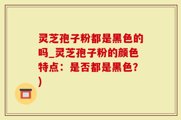 灵芝孢子粉都是黑色的吗_灵芝孢子粉的颜色特点：是否都是黑色？)