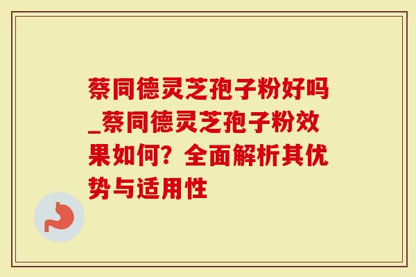 蔡同德灵芝孢子粉好吗_蔡同德灵芝孢子粉效果如何?全面解析其优势与适用性-第1张图片-灵芝大师 蔡同德灵芝孢子粉好吗_蔡同德灵芝孢子粉效果如何?全面解析其优势与适用性-第1张图片-灵芝大师