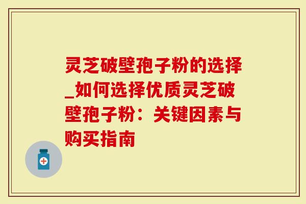 灵芝破壁孢子粉的选择_如何选择优质灵芝破壁孢子粉：关键因素与购买指南