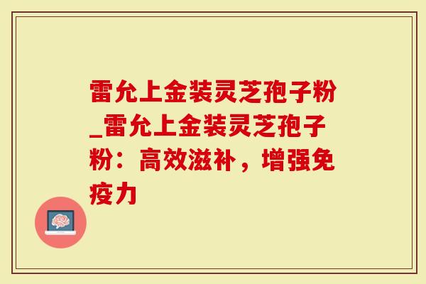 雷允上金装灵芝孢子粉_雷允上金装灵芝孢子粉：高效滋补，增强免疫力