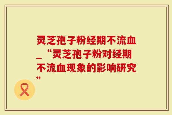灵芝孢子粉经期不流血_“灵芝孢子粉对经期不流血现象的影响研究”