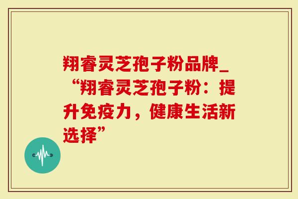 翔睿灵芝孢子粉品牌_“翔睿灵芝孢子粉:提升免疫力,健康生活新选择”-第1张图片-灵芝大师 翔睿灵芝孢子粉品牌_“翔睿灵芝孢子粉:提升免疫力,健康生活新选择”-第1张图片-灵芝大师