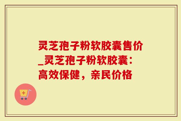 灵芝孢子粉软胶囊售价_灵芝孢子粉软胶囊：高效保健，亲民价格
