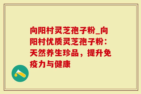 向阳村灵芝孢子粉_向阳村优质灵芝孢子粉：天然养生珍品，提升免疫力与健康