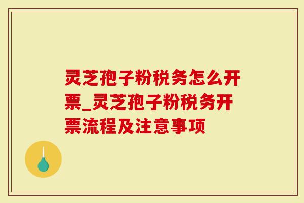 灵芝孢子粉税务怎么开票_灵芝孢子粉税务开票流程及注意事项
