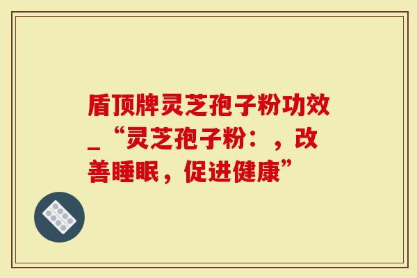盾顶牌灵芝孢子粉功效_“灵芝孢子粉：，改善睡眠，促进健康”