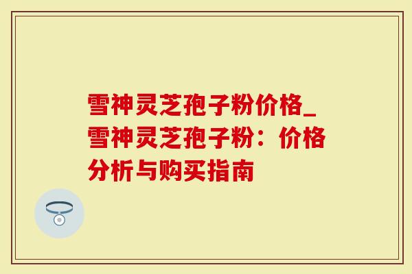 雪神灵芝孢子粉价格_雪神灵芝孢子粉：价格分析与购买指南
