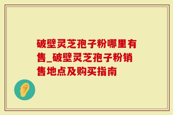 破壁灵芝孢子粉哪里有售_破壁灵芝孢子粉销售地点及购买指南