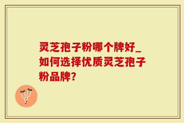灵芝孢子粉哪个牌好_如何选择优质灵芝孢子粉品牌？