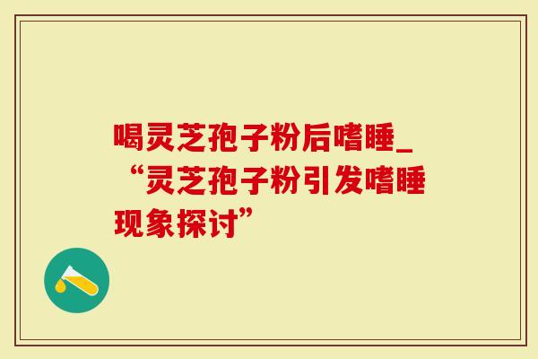 喝灵芝孢子粉后嗜睡_“灵芝孢子粉引发嗜睡现象探讨”