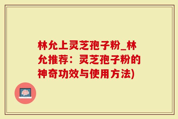 林允上灵芝孢子粉_林允推荐:灵芝孢子粉的神奇功效与使用方法)-第1张图片-灵芝大师 林允上灵芝孢子粉_林允推荐:灵芝孢子粉的神奇功效与使用方法)-第1张图片-灵芝大师