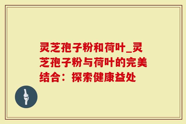 灵芝孢子粉和荷叶_灵芝孢子粉与荷叶的完美结合：探索健康益处