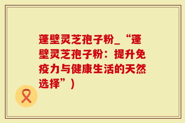 蓬壁灵芝孢子粉_“蓬壁灵芝孢子粉：提升免疫力与健康生活的天然选择”)