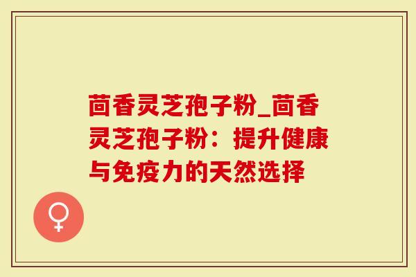 茴香灵芝孢子粉_茴香灵芝孢子粉：提升健康与免疫力的天然选择-第1张图片-灵芝大师