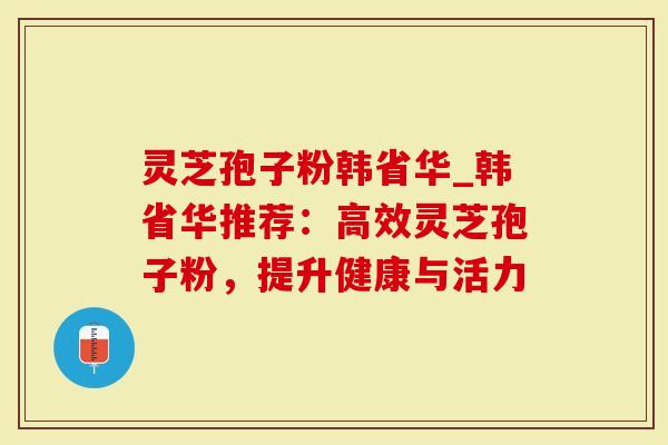 灵芝孢子粉韩省华_韩省华推荐：高效灵芝孢子粉，提升健康与活力