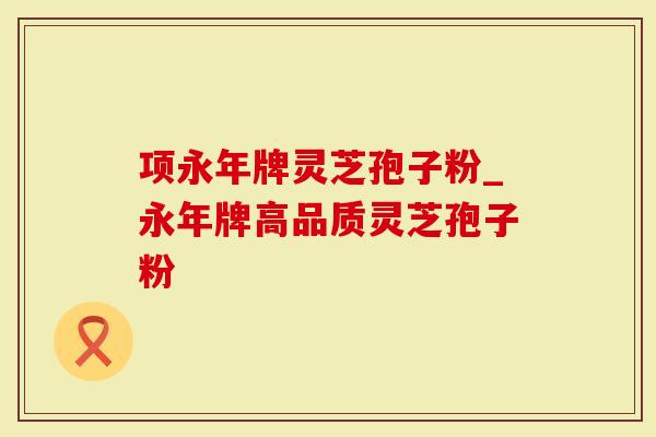 项永年牌灵芝孢子粉_永年牌高品质灵芝孢子粉