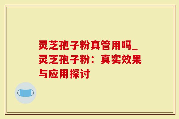 灵芝孢子粉真管用吗_灵芝孢子粉：真实效果与应用探讨