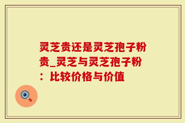 灵芝贵还是灵芝孢子粉贵_灵芝与灵芝孢子粉：比较价格与价值