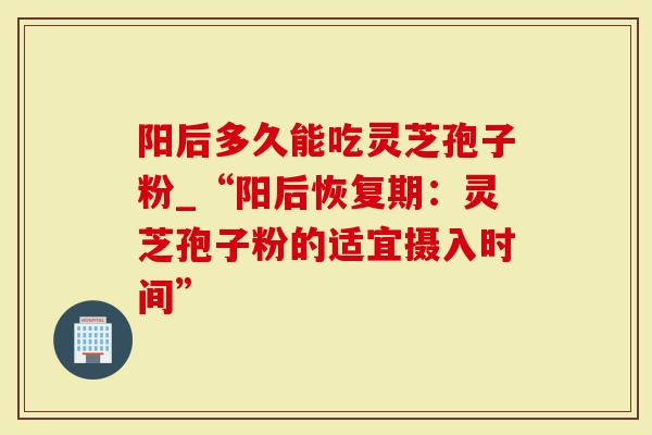 阳后多久能吃灵芝孢子粉_“阳后恢复期：灵芝孢子粉的适宜摄入时间”