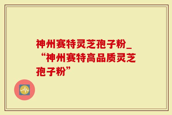 神州赛特灵芝孢子粉_“神州赛特高品质灵芝孢子粉”