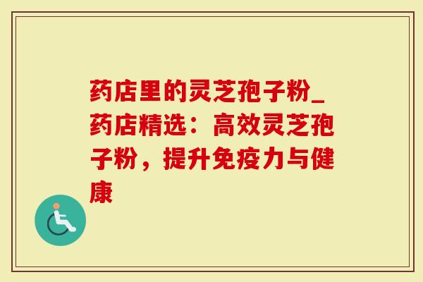 药店里的灵芝孢子粉_药店精选：高效灵芝孢子粉，提升免疫力与健康
