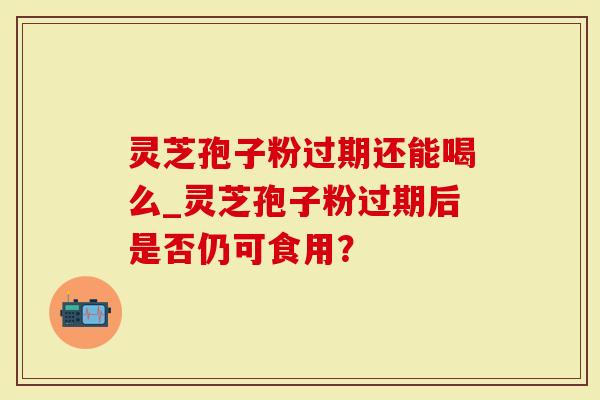 灵芝孢子粉过期还能喝么_灵芝孢子粉过期后是否仍可食用？