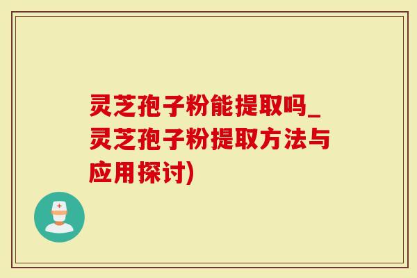 灵芝孢子粉能提取吗_灵芝孢子粉提取方法与应用探讨)
