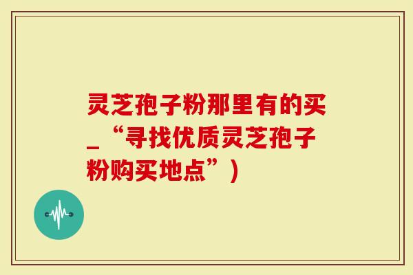 灵芝孢子粉那里有的买_“寻找优质灵芝孢子粉购买地点”)