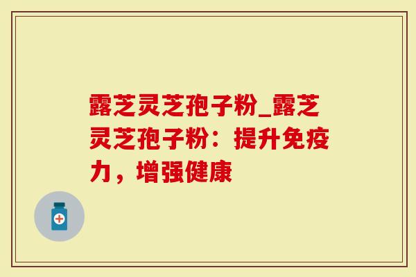 露芝灵芝孢子粉_露芝灵芝孢子粉：提升免疫力，增强健康