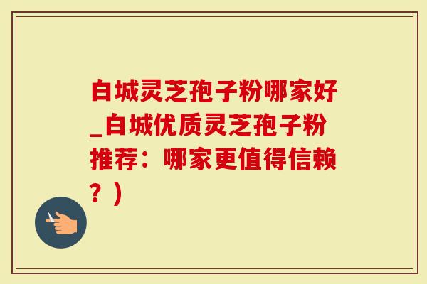 白城灵芝孢子粉哪家好_白城优质灵芝孢子粉推荐：哪家更值得信赖？)