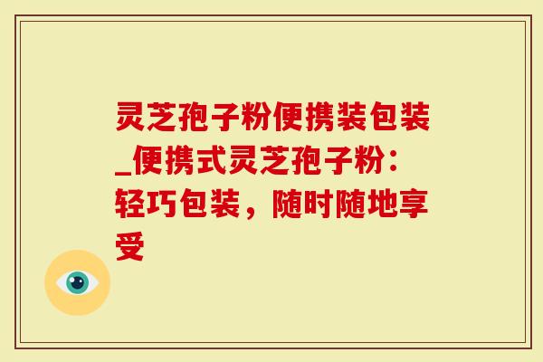 灵芝孢子粉便携装包装_便携式灵芝孢子粉：轻巧包装，随时随地享受