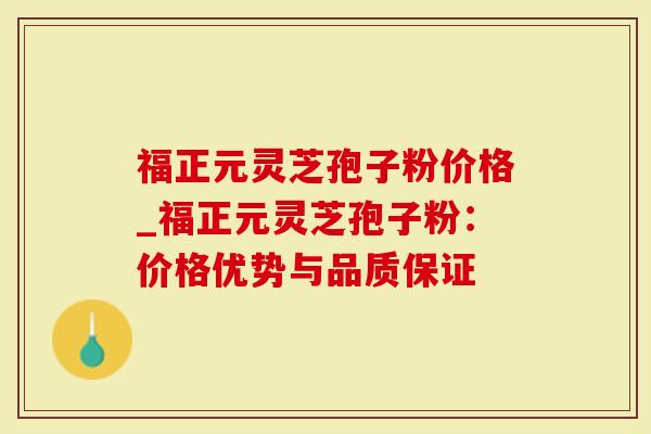 福正元灵芝孢子粉价格_福正元灵芝孢子粉：价格优势与品质保证