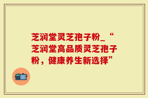 芝润堂灵芝孢子粉_“芝润堂高品质灵芝孢子粉，健康养生新选择”