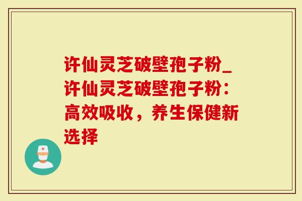 许仙灵芝破壁孢子粉_许仙灵芝破壁孢子粉:高效吸收,养生保健新选择-第1张图片-灵芝大师 许仙灵芝破壁孢子粉_许仙灵芝破壁孢子粉:高效吸收,养生保健新选择-第1张图片-灵芝大师