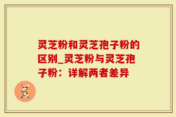 灵芝粉和灵芝孢子粉的区别_灵芝粉与灵芝孢子粉：详解两者差异
