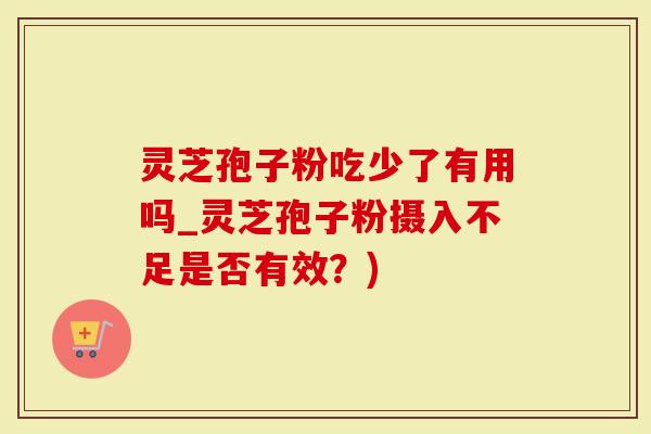 灵芝孢子粉吃少了有用吗_灵芝孢子粉摄入不足是否有效？)