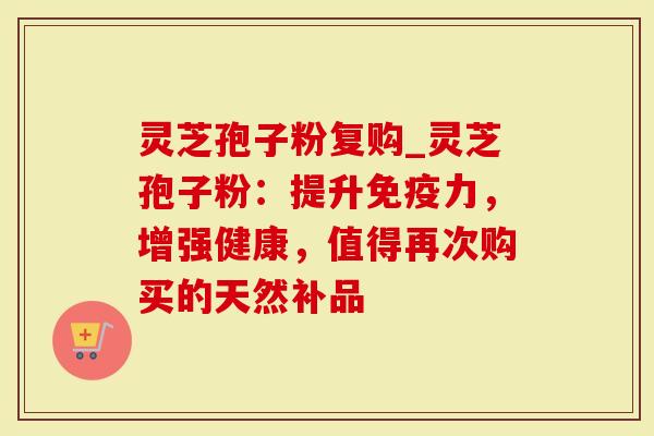 灵芝孢子粉复购_灵芝孢子粉：提升免疫力，增强健康，值得再次购买的天然补品