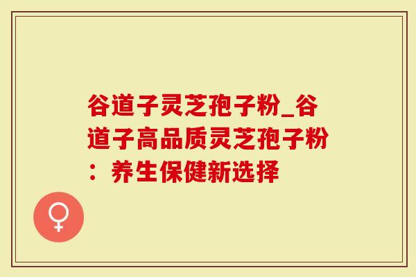 谷道子灵芝孢子粉_谷道子高品质灵芝孢子粉：养生保健新选择