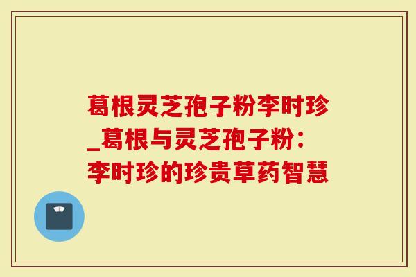 葛根灵芝孢子粉李时珍_葛根与灵芝孢子粉：李时珍的珍贵草药智慧