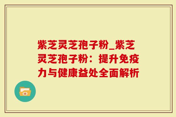 紫芝灵芝孢子粉_紫芝灵芝孢子粉：提升免疫力与健康益处全面解析