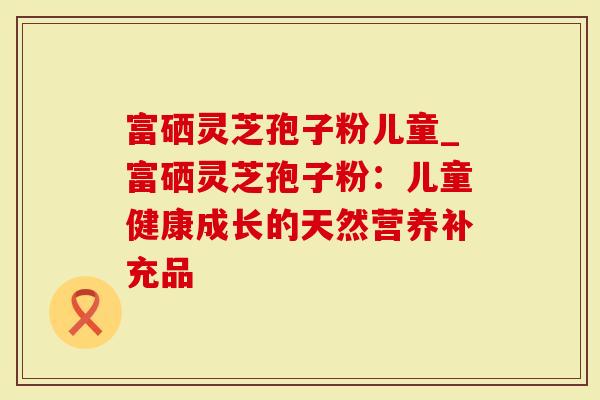 富硒灵芝孢子粉儿童_富硒灵芝孢子粉：儿童健康成长的天然营养补充品