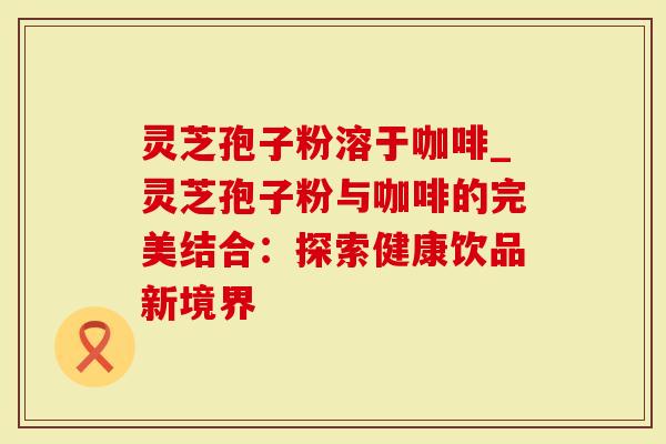 灵芝孢子粉溶于咖啡_灵芝孢子粉与咖啡的完美结合：探索健康饮品新境界