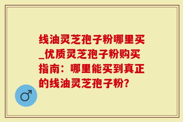 线油灵芝孢子粉哪里买_优质灵芝孢子粉购买指南：哪里能买到真正的线油灵芝孢子粉？
