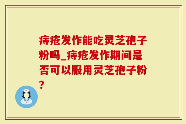 痔疮发作能吃灵芝孢子粉吗_痔疮发作期间是否可以服用灵芝孢子粉？