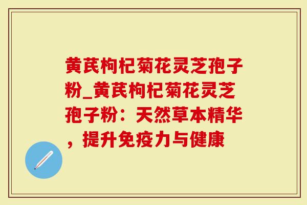 黄芪枸杞菊花灵芝孢子粉_黄芪枸杞菊花灵芝孢子粉：天然草本精华，提升免疫力与健康