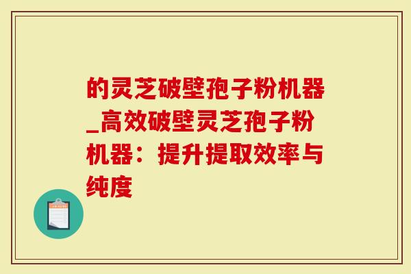 的灵芝破壁孢子粉机器_高效破壁灵芝孢子粉机器：提升提取效率与纯度