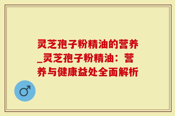 灵芝孢子粉精油的营养_灵芝孢子粉精油：营养与健康益处全面解析