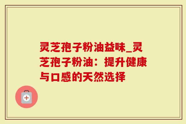 灵芝孢子粉油益味_灵芝孢子粉油：提升健康与口感的天然选择