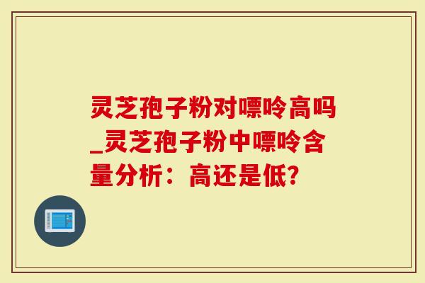 灵芝孢子粉对嘌呤高吗_灵芝孢子粉中嘌呤含量分析：高还是低？