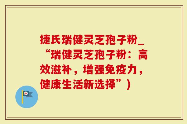 捷氏瑞健灵芝孢子粉_“瑞健灵芝孢子粉：高效滋补，增强免疫力，健康生活新选择”)